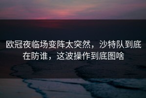 欧冠夜临场变阵太突然，沙特队到底在防谁，这波操作到底图啥