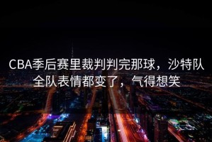 CBA季后赛里裁判判完那球，沙特队全队表情都变了，气得想笑