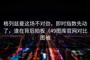 格列兹曼这场不对劲，即时指数先动了，谁在背后拍板（49图库官网对比图被
