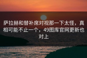 萨拉赫和替补席对视那一下太怪，真相可能不止一个，49图库官网更新也对上