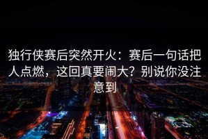 独行侠赛后突然开火：赛后一句话把人点燃，这回真要闹大？别说你没注意到