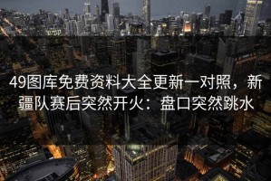 49图库免费资料大全更新一对照，新疆队赛后突然开火：盘口突然跳水