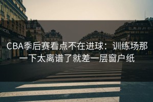CBA季后赛看点不在进球：训练场那一下太离谱了就差一层窗户纸