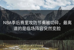 NBA季后赛里攻防节奏被切碎，最离谱的是临场阵容突然变脸