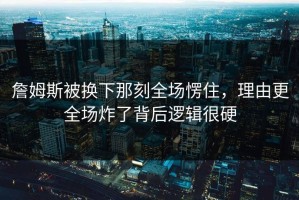 詹姆斯被换下那刻全场愣住，理由更全场炸了背后逻辑很硬