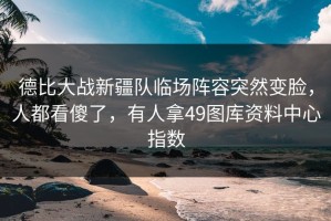 德比大战新疆队临场阵容突然变脸，人都看傻了，有人拿49图库资料中心指数