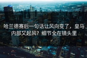 哈兰德赛后一句话让风向变了，皇马内部又起风？细节全在镜头里