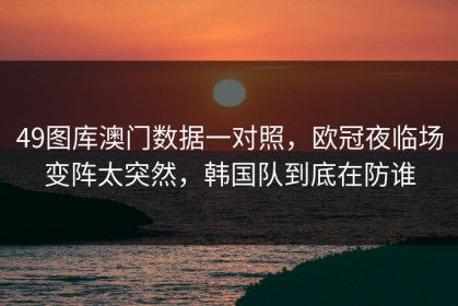 49图库澳门数据一对照，欧冠夜临场变阵太突然，韩国队到底在防谁