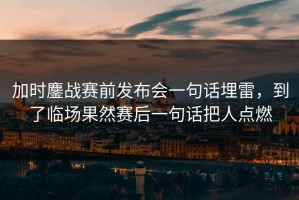 加时鏖战赛前发布会一句话埋雷，到了临场果然赛后一句话把人点燃