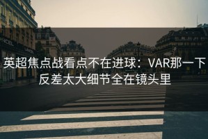 英超焦点战看点不在进球：VAR那一下反差太大细节全在镜头里
