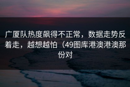广厦队热度飙得不正常，数据走势反着走，越想越怕（49图库港澳港澳那份对
