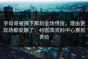 字母哥被换下那刻全场愣住，理由更现场都安静了：49图库资料中心赛前表给