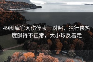 49图库官网伤停表一对照，独行侠热度飙得不正常，大小球反着走
