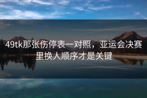 49tk那张伤停表一对照，亚运会决赛里换人顺序才是关键