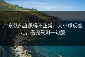 广东队热度飙得不正常，大小球反着走，看完只剩一句服