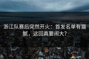 浙江队赛后突然开火：首发名单有猫腻，这回真要闹大？