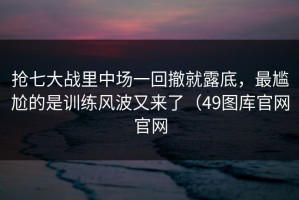 抢七大战里中场一回撤就露底，最尴尬的是训练风波又来了（49图库官网官网