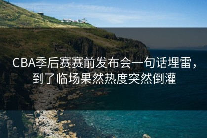 CBA季后赛赛前发布会一句话埋雷，到了临场果然热度突然倒灌