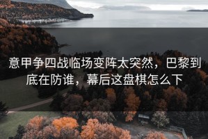 意甲争四战临场变阵太突然，巴黎到底在防谁，幕后这盘棋怎么下