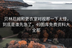 贝林厄姆和更衣室对视那一下太怪，到底是谁先急了，49图库免费资料大全那