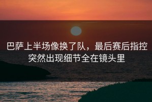 巴萨上半场像换了队，最后赛后指控突然出现细节全在镜头里