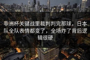 非洲杯关键战里裁判判完那球，日本队全队表情都变了，全场炸了背后逻辑很硬