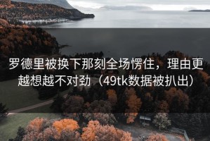 罗德里被换下那刻全场愣住，理由更越想越不对劲（49tk数据被扒出）