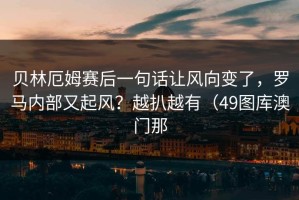 贝林厄姆赛后一句话让风向变了，罗马内部又起风？越扒越有（49图库澳门那