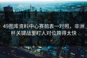 49图库资料中心赛前表一对照，非洲杯关键战里盯人对位换得太快