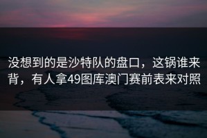 没想到的是沙特队的盘口，这锅谁来背，有人拿49图库澳门赛前表来对照