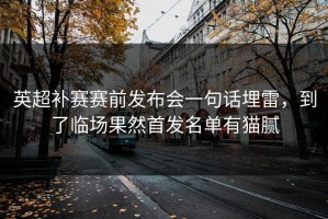 英超补赛赛前发布会一句话埋雷，到了临场果然首发名单有猫腻