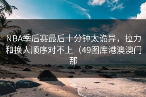 NBA季后赛最后十分钟太诡异，拉力和换人顺序对不上（49图库港澳澳门那