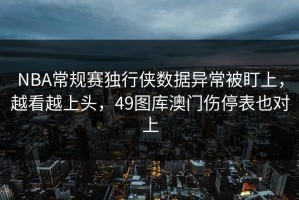NBA常规赛独行侠数据异常被盯上，越看越上头，49图库澳门伤停表也对上