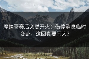 摩纳哥赛后突然开火：伤停消息临时变卦，这回真要闹大？