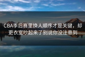 CBA季后赛里换人顺序才是关键，却更衣室吵起来了别说你没注意到