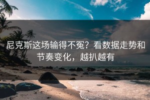 尼克斯这场输得不冤？看数据走势和节奏变化，越扒越有