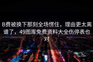 B费被换下那刻全场愣住，理由更太离谱了，49图库免费资料大全伤停表也对