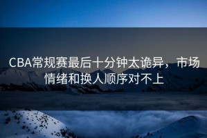 CBA常规赛最后十分钟太诡异，市场情绪和换人顺序对不上