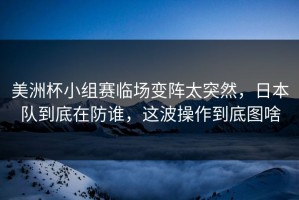 美洲杯小组赛临场变阵太突然，日本队到底在防谁，这波操作到底图啥