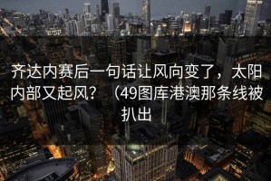 齐达内赛后一句话让风向变了，太阳内部又起风？（49图库港澳那条线被扒出