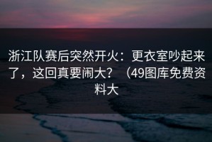 浙江队赛后突然开火：更衣室吵起来了，这回真要闹大？（49图库免费资料大