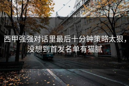 西甲强强对话里最后十分钟策略太狠，没想到首发名单有猫腻
