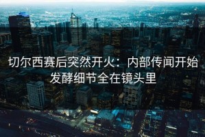 切尔西赛后突然开火：内部传闻开始发酵细节全在镜头里
