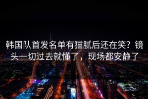 韩国队首发名单有猫腻后还在笑？镜头一切过去就懂了，现场都安静了