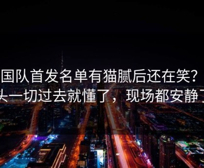 韩国队首发名单有猫腻后还在笑？镜头一切过去就懂了，现场都安静了