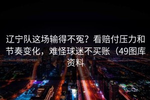 辽宁队这场输得不冤？看赔付压力和节奏变化，难怪球迷不买账（49图库资料