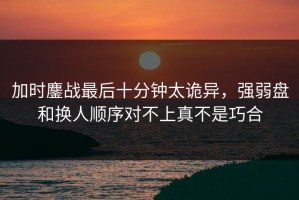 加时鏖战最后十分钟太诡异，强弱盘和换人顺序对不上真不是巧合
