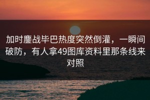 加时鏖战毕巴热度突然倒灌，一瞬间破防，有人拿49图库资料里那条线来对照