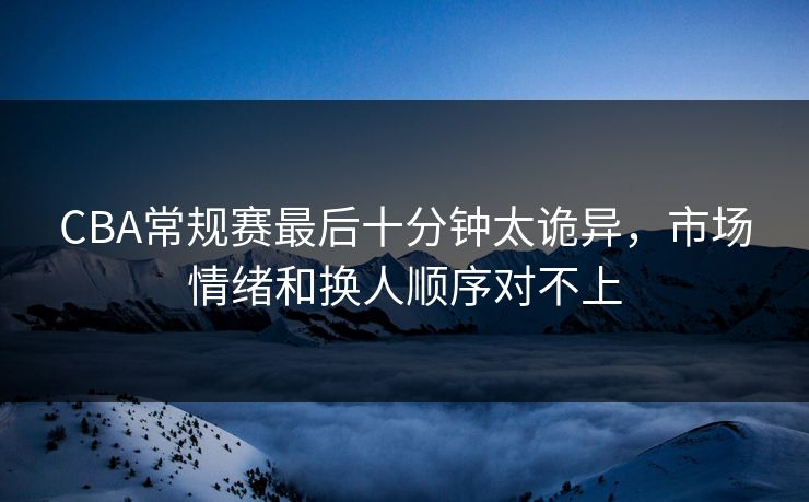 CBA常规赛最后十分钟太诡异,市场情绪和换人顺序对不上 CBA常规赛最后十分钟太诡异,市场情绪和换人顺序对不上