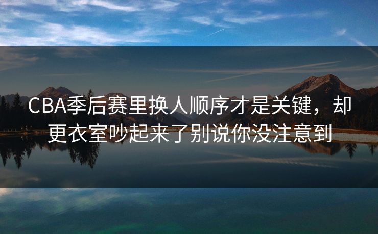 CBA季后赛里换人顺序才是关键，却更衣室吵起来了别说你没注意到